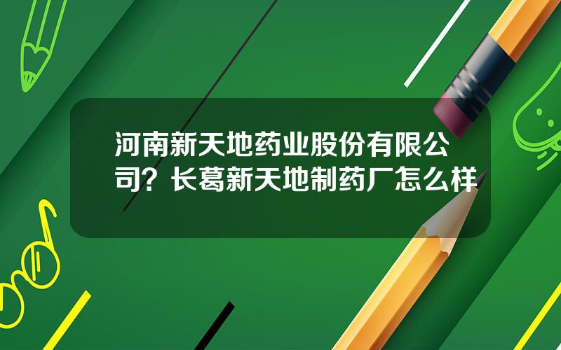 河南新天地药业股份有限公司？长葛新天地制药厂怎么样