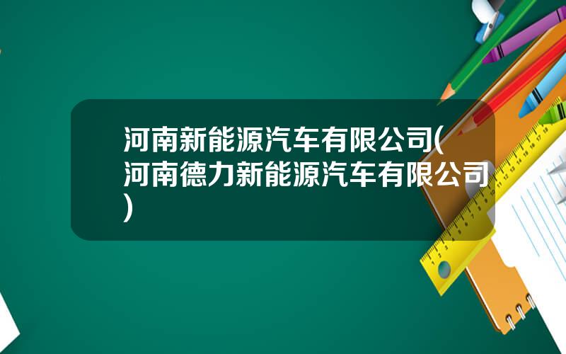 河南新能源汽车有限公司(河南德力新能源汽车有限公司)