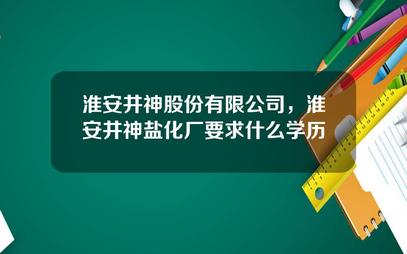 淮安井神股份有限公司，淮安井神盐化厂要求什么学历