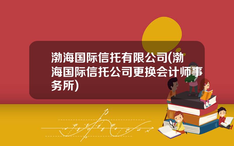 渤海国际信托有限公司(渤海国际信托公司更换会计师事务所)