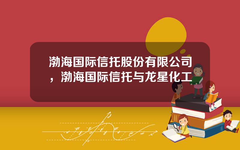渤海国际信托股份有限公司，渤海国际信托与龙星化工