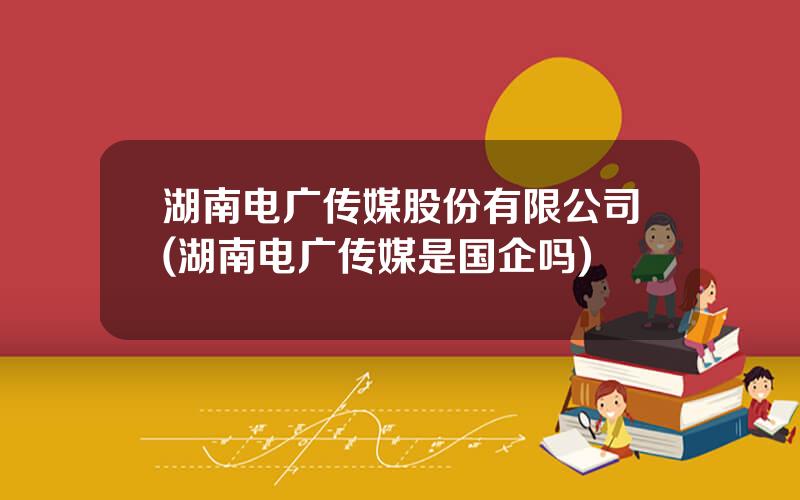 湖南电广传媒股份有限公司(湖南电广传媒是国企吗)