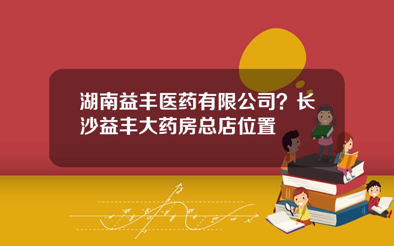 湖南益丰医药有限公司？长沙益丰大药房总店位置