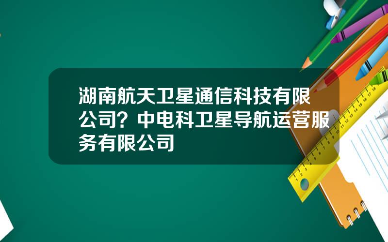 湖南航天卫星通信科技有限公司？中电科卫星导航运营服务有限公司