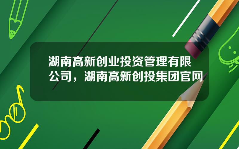 湖南高新创业投资管理有限公司，湖南高新创投集团官网