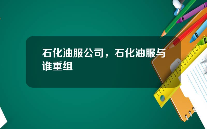 石化油服公司，石化油服与谁重组
