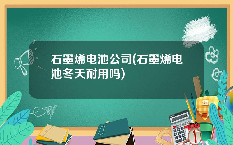 石墨烯电池公司(石墨烯电池冬天耐用吗)