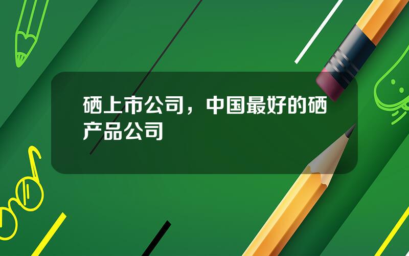 硒上市公司，中国最好的硒产品公司