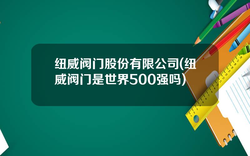 纽威阀门股份有限公司(纽威阀门是世界500强吗)