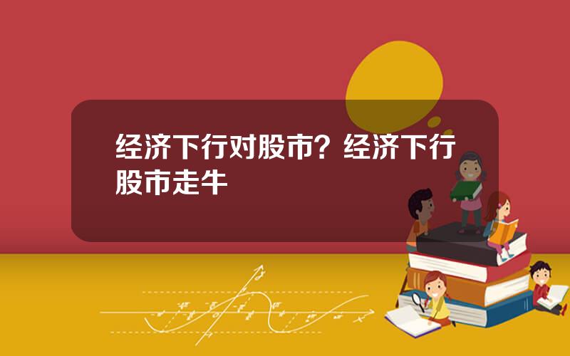 经济下行对股市？经济下行股市走牛