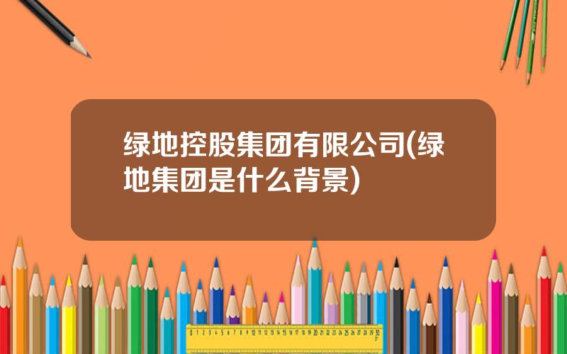 绿地控股集团有限公司(绿地集团是什么背景)
