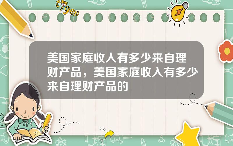 美国家庭收入有多少来自理财产品，美国家庭收入有多少来自理财产品的