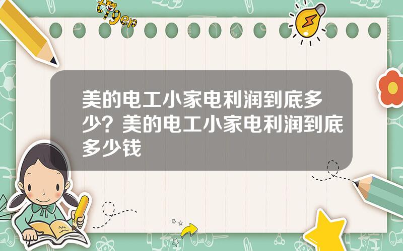 美的电工小家电利润到底多少？美的电工小家电利润到底多少钱