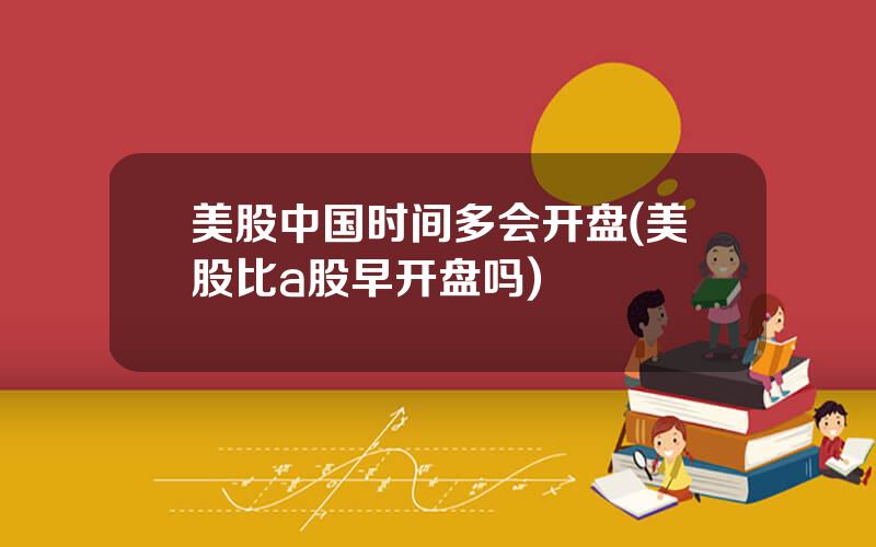 美股中国时间多会开盘(美股比a股早开盘吗)