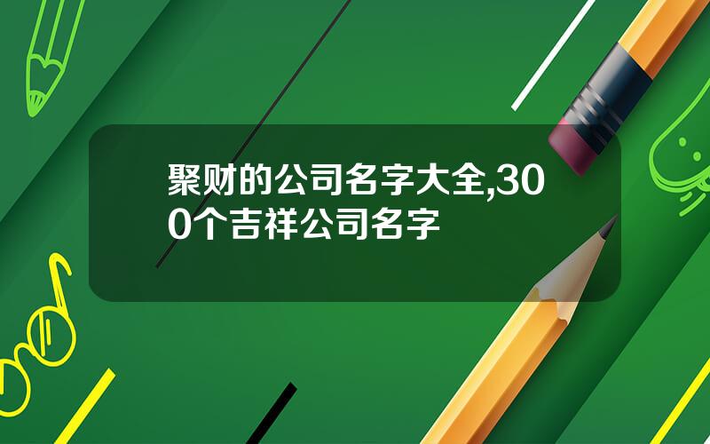 聚财的公司名字大全,300个吉祥公司名字