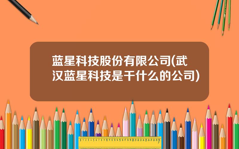 蓝星科技股份有限公司(武汉蓝星科技是干什么的公司)