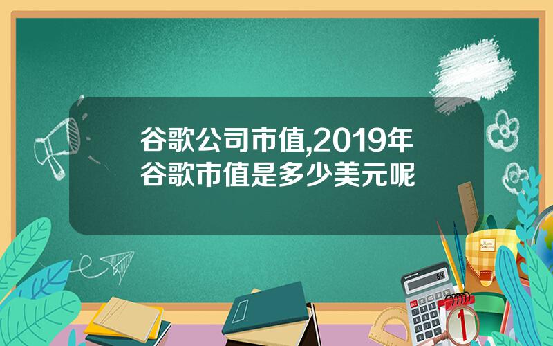 谷歌公司市值,2019年谷歌市值是多少美元呢