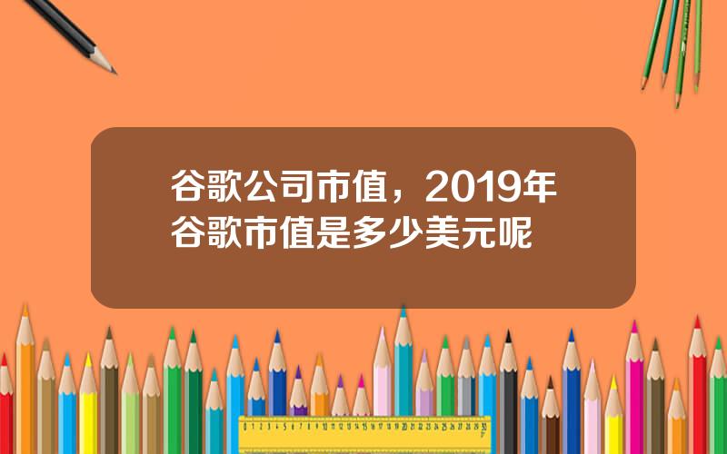 谷歌公司市值，2019年谷歌市值是多少美元呢