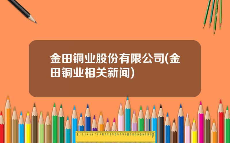 金田铜业股份有限公司(金田铜业相关新闻)