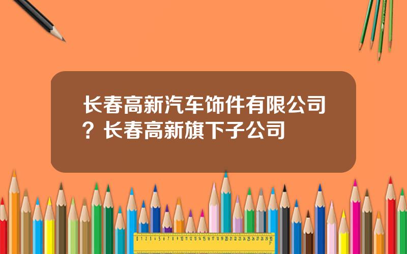 长春高新汽车饰件有限公司？长春高新旗下子公司
