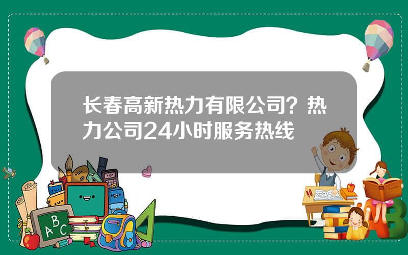 长春高新热力有限公司？热力公司24小时服务热线