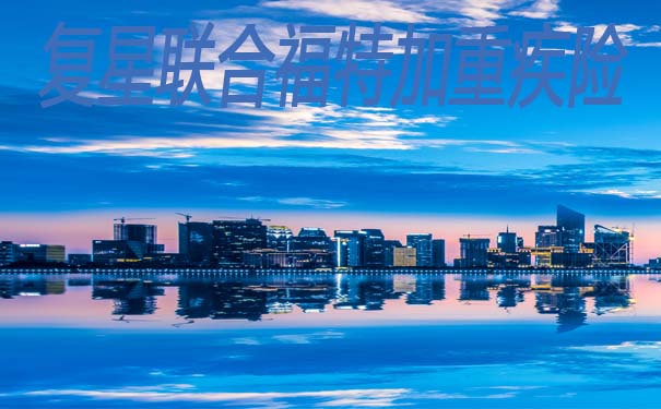 2021重疾新产品-复星联合福特加重疾险是重疾新规产品嘛？产品详解_1